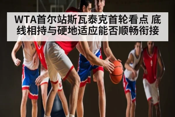 WTA首尔站斯瓦泰克首轮看点 底线相持与硬地适应能否顺畅衔接