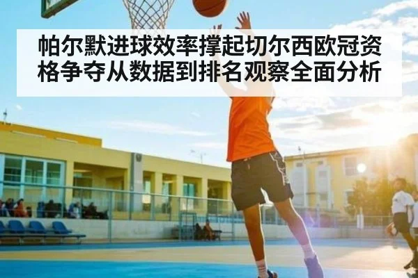 帕尔默进球效率撑起切尔西欧冠资格争夺从数据到排名观察全面分析