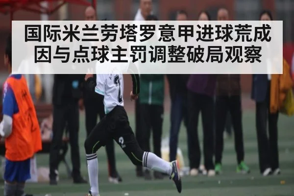 国际米兰劳塔罗意甲进球荒成因与点球主罚调整破局观察